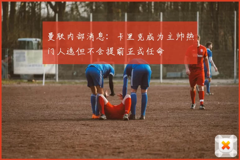 曼联内部消息：卡里克成为主帅热门人选但不会提前正式任命