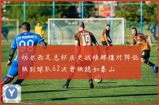 切尔西足总杯历史战绩辉煌对阵低级别球队62次晋级稳如泰山