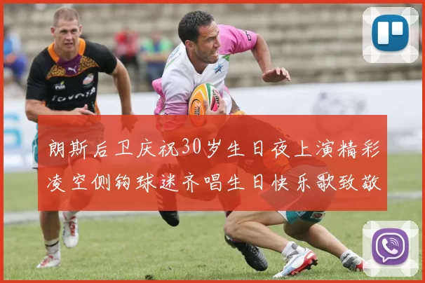 朗斯后卫庆祝30岁生日夜上演精彩凌空侧钩球迷齐唱生日快乐歌致敬