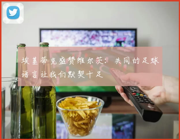 埃基蒂克盛赞维尔茨：共同的足球语言让我们默契十足