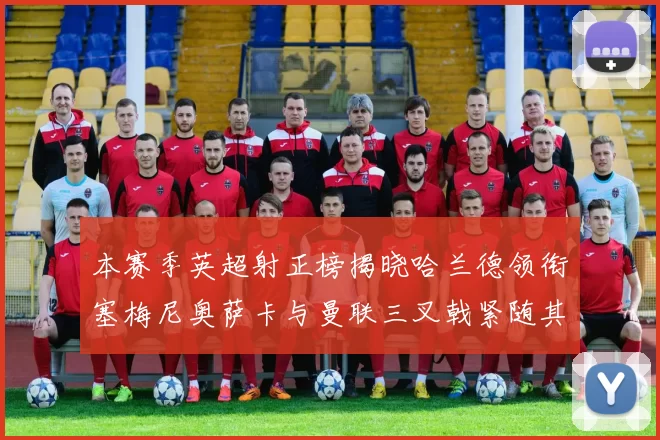 本赛季英超射正榜揭晓哈兰德领衔塞梅尼奥萨卡与曼联三叉戟紧随其后