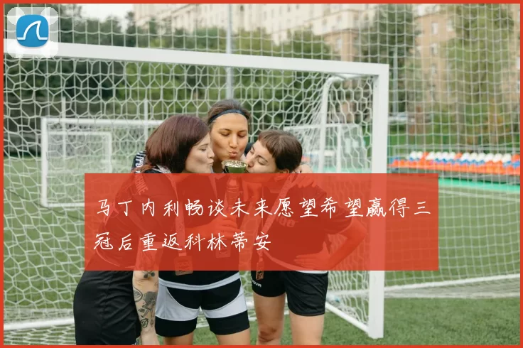马丁内利畅谈未来愿望希望赢得三冠后重返科林蒂安