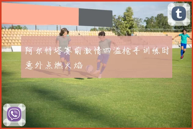 阿尔特塔赛前激情四溢枪手训练时意外点燃火焰