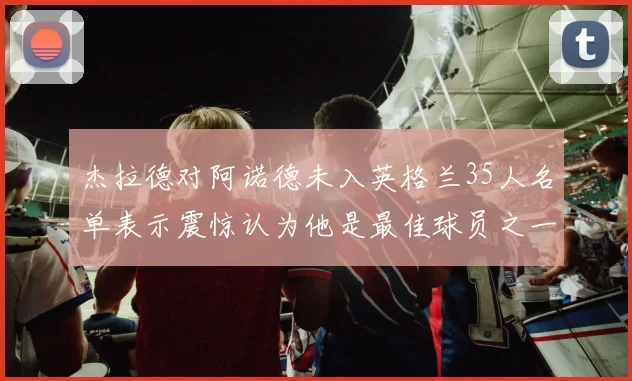 杰拉德对阿诺德未入英格兰35人名单表示震惊认为他是最佳球员之一
