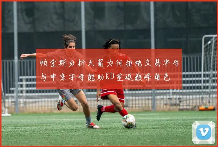 帕金斯分析火箭为何拒绝交易字母与申京字母能助KD重返巅峰角色
