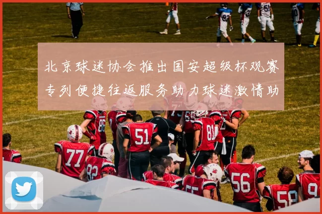 北京球迷协会推出国安超级杯观赛专列便捷往返服务助力球迷激情助阵