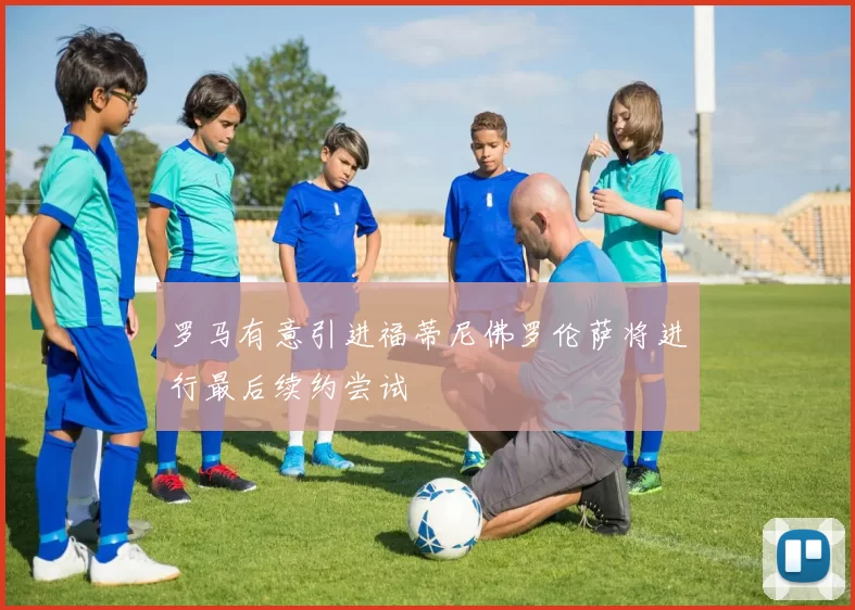 罗马有意引进福蒂尼佛罗伦萨将进行最后续约尝试