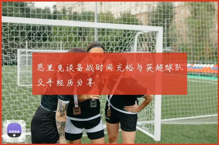恩里克谈备战时间充裕与英超球队交手经历分享