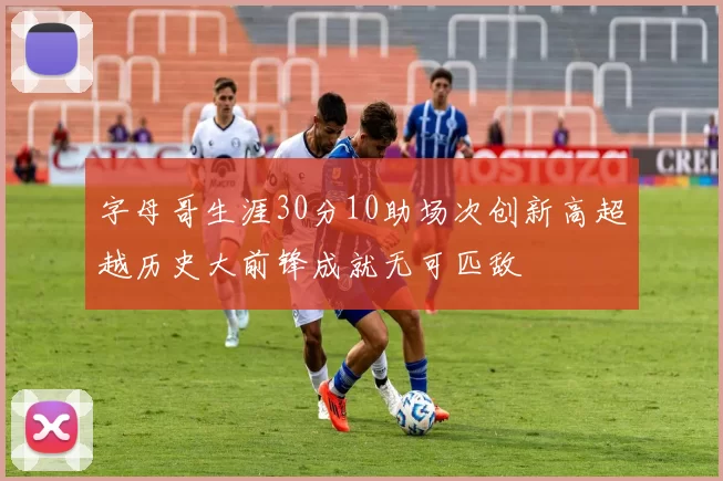字母哥生涯30分10助场次创新高超越历史大前锋成就无可匹敌