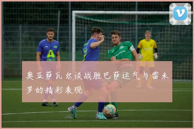 奥亚萨瓦尔谈战胜巴萨运气与雷米罗的精彩表现
